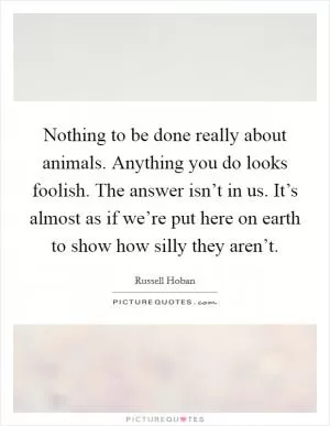 Nothing to be done really about animals. Anything you do looks foolish. The answer isn’t in us. It’s almost as if we’re put here on earth to show how silly they aren’t Picture Quote #1
