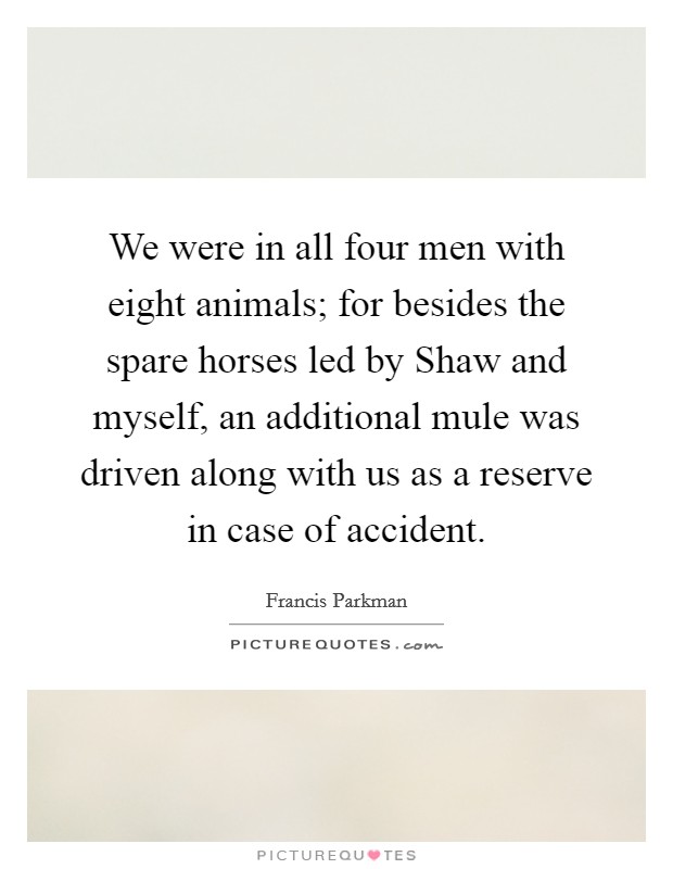 We were in all four men with eight animals; for besides the spare horses led by Shaw and myself, an additional mule was driven along with us as a reserve in case of accident. Picture Quote #1
