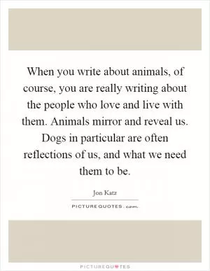 When you write about animals, of course, you are really writing about the people who love and live with them. Animals mirror and reveal us. Dogs in particular are often reflections of us, and what we need them to be Picture Quote #1