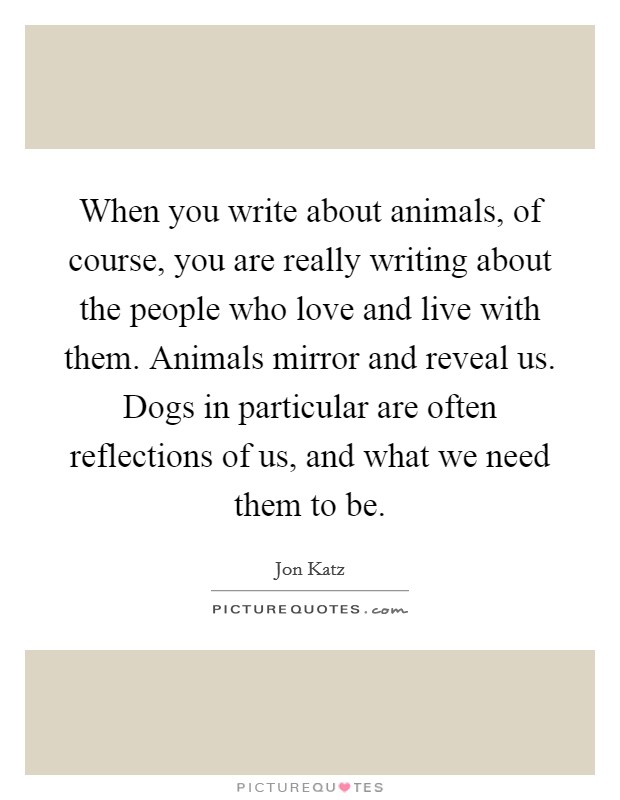 When you write about animals, of course, you are really writing about the people who love and live with them. Animals mirror and reveal us. Dogs in particular are often reflections of us, and what we need them to be. Picture Quote #1
