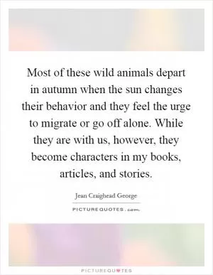 Most of these wild animals depart in autumn when the sun changes their behavior and they feel the urge to migrate or go off alone. While they are with us, however, they become characters in my books, articles, and stories Picture Quote #1