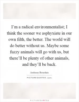 I’m a radical environmentalist; I think the sooner we asphyxiate in our own filth, the better. The world will do better without us. Maybe some fuzzy animals will go with us, but there’ll be plenty of other animals, and they’ll be back Picture Quote #1