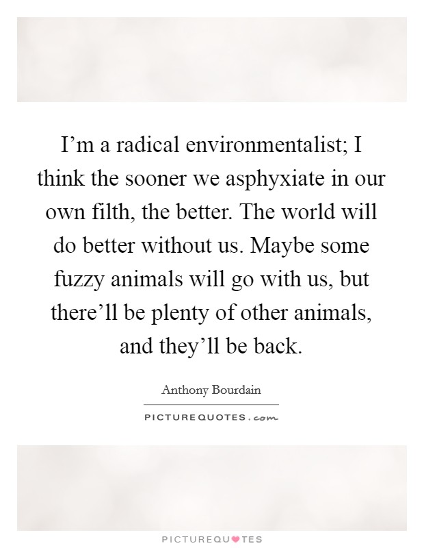 I'm a radical environmentalist; I think the sooner we asphyxiate in our own filth, the better. The world will do better without us. Maybe some fuzzy animals will go with us, but there'll be plenty of other animals, and they'll be back. Picture Quote #1