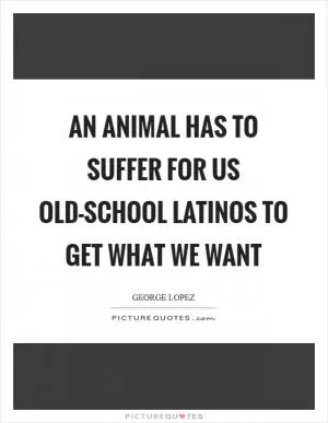 An animal has to suffer for us old-school Latinos to get what we want Picture Quote #1