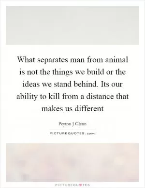What separates man from animal is not the things we build or the ideas we stand behind. Its our ability to kill from a distance that makes us different Picture Quote #1