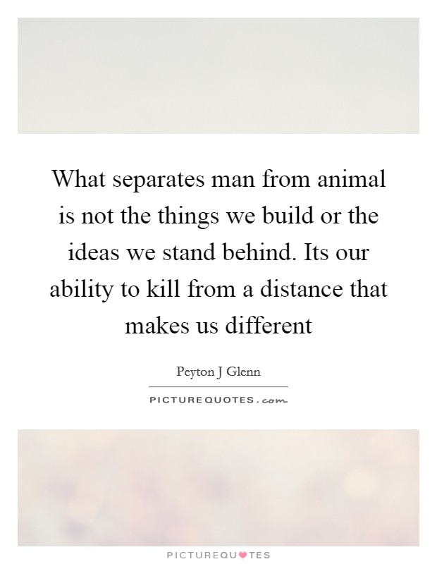 What separates man from animal is not the things we build or the ideas we stand behind. Its our ability to kill from a distance that makes us different Picture Quote #1
