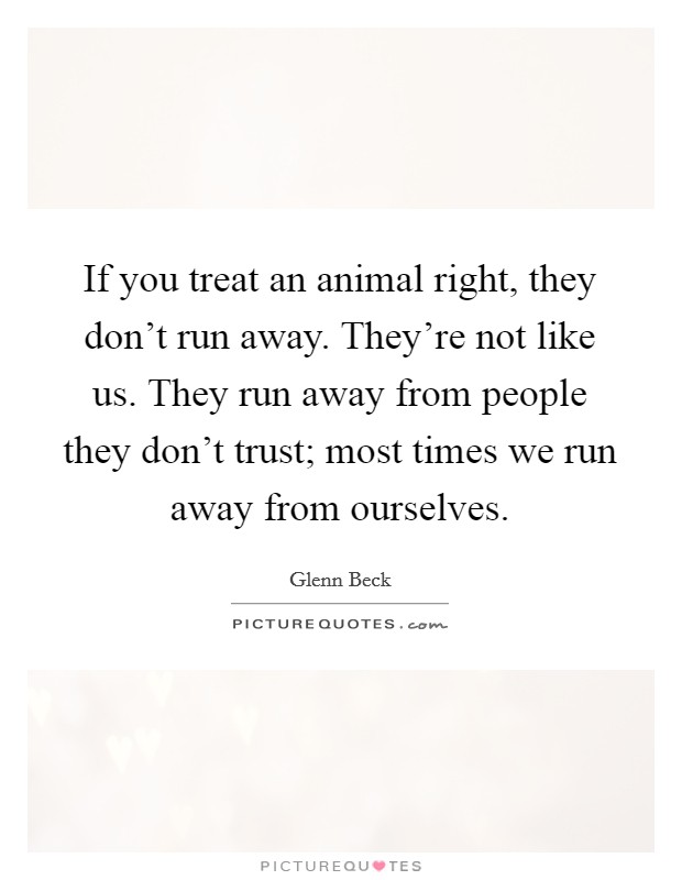 If you treat an animal right, they don't run away. They're not like us. They run away from people they don't trust; most times we run away from ourselves. Picture Quote #1
