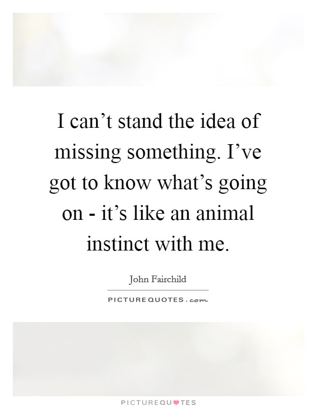 I can't stand the idea of missing something. I've got to know what's going on - it's like an animal instinct with me. Picture Quote #1