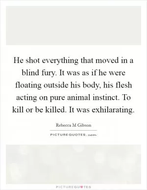 He shot everything that moved in a blind fury. It was as if he were floating outside his body, his flesh acting on pure animal instinct. To kill or be killed. It was exhilarating Picture Quote #1