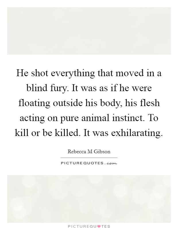 He shot everything that moved in a blind fury. It was as if he were floating outside his body, his flesh acting on pure animal instinct. To kill or be killed. It was exhilarating. Picture Quote #1