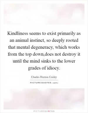 Kindliness seems to exist primarily as an animal instinct, so deeply rooted that mental degeneracy, which works from the top down,does not destroy it until the mind sinks to the lower grades of idiocy Picture Quote #1