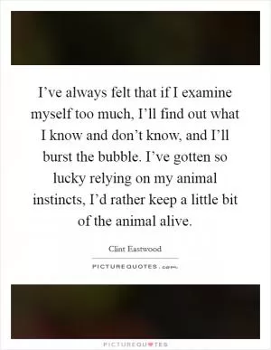 I’ve always felt that if I examine myself too much, I’ll find out what I know and don’t know, and I’ll burst the bubble. I’ve gotten so lucky relying on my animal instincts, I’d rather keep a little bit of the animal alive Picture Quote #1
