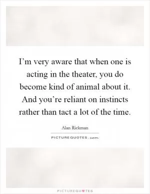 I’m very aware that when one is acting in the theater, you do become kind of animal about it. And you’re reliant on instincts rather than tact a lot of the time Picture Quote #1