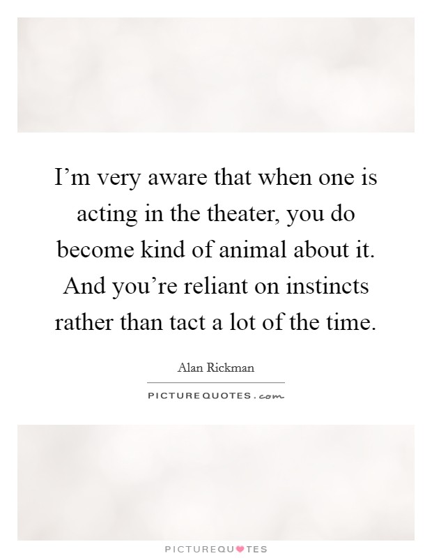 I'm very aware that when one is acting in the theater, you do become kind of animal about it. And you're reliant on instincts rather than tact a lot of the time. Picture Quote #1