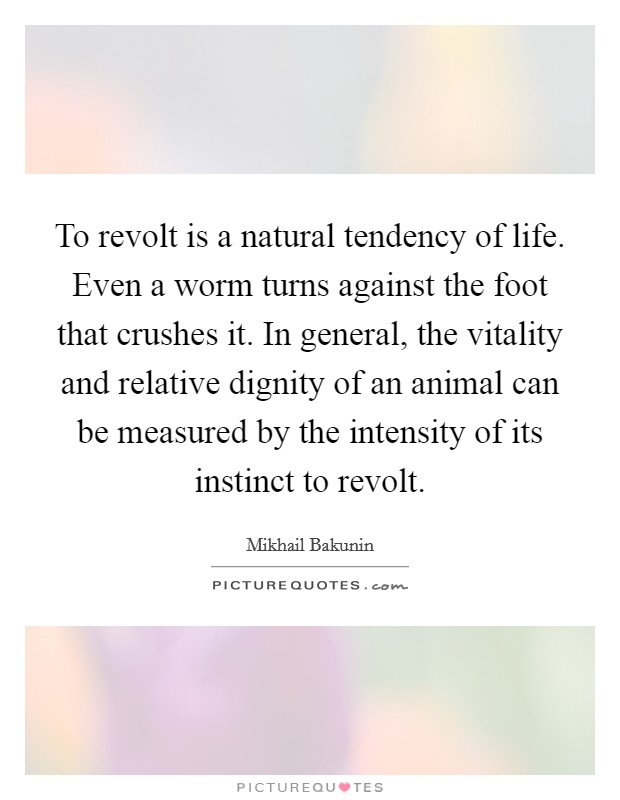 To revolt is a natural tendency of life. Even a worm turns against the foot that crushes it. In general, the vitality and relative dignity of an animal can be measured by the intensity of its instinct to revolt. Picture Quote #1