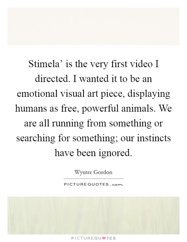 Stimela' is the very first video I directed. I wanted it to be an emotional visual art piece, displaying humans as free, powerful animals. We are all running from something or searching for something; our instincts have been ignored. Picture Quote #1