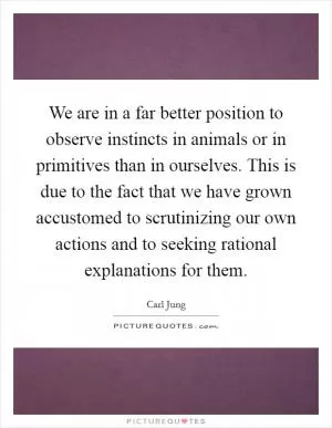 We are in a far better position to observe instincts in animals or in primitives than in ourselves. This is due to the fact that we have grown accustomed to scrutinizing our own actions and to seeking rational explanations for them Picture Quote #1