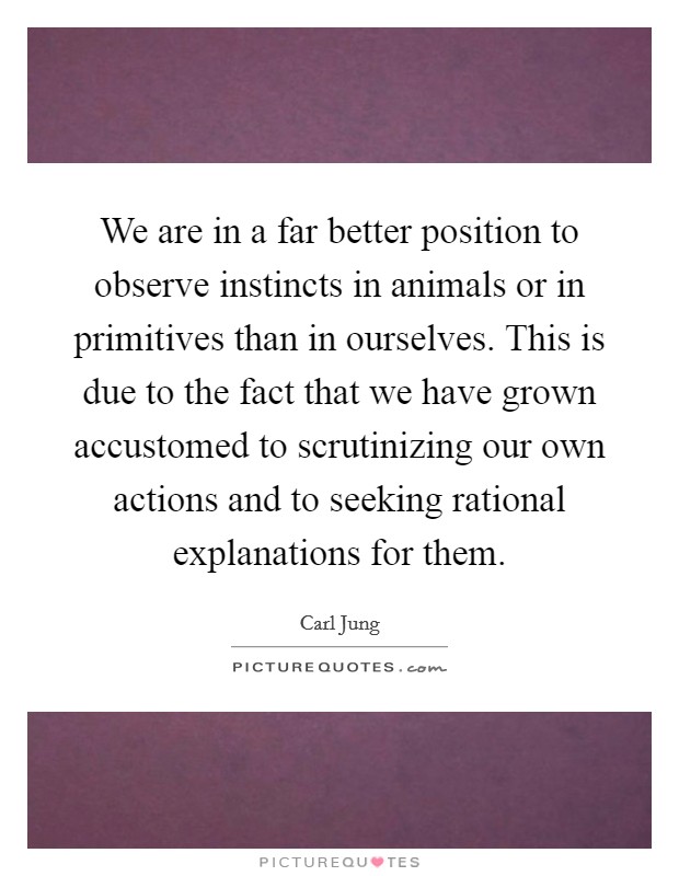 We are in a far better position to observe instincts in animals or in primitives than in ourselves. This is due to the fact that we have grown accustomed to scrutinizing our own actions and to seeking rational explanations for them. Picture Quote #1