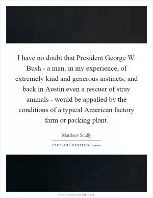 I have no doubt that President George W. Bush - a man, in my experience, of extremely kind and generous instincts, and back in Austin even a rescuer of stray animals - would be appalled by the conditions of a typical American factory farm or packing plant Picture Quote #1