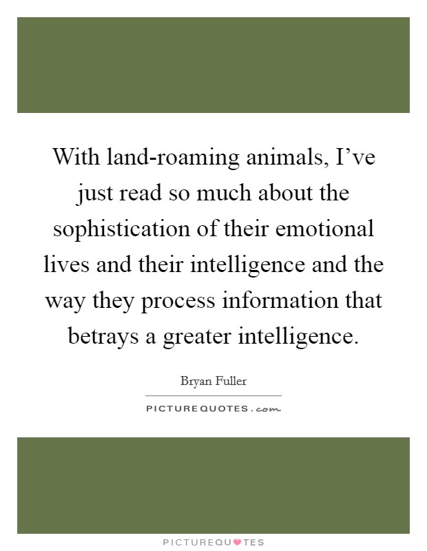 With land-roaming animals, I've just read so much about the sophistication of their emotional lives and their intelligence and the way they process information that betrays a greater intelligence. Picture Quote #1