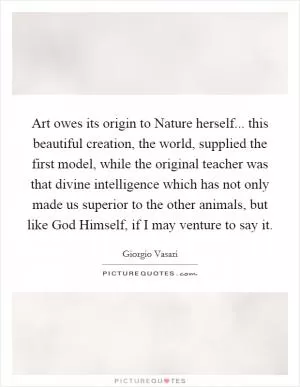 Art owes its origin to Nature herself... this beautiful creation, the world, supplied the first model, while the original teacher was that divine intelligence which has not only made us superior to the other animals, but like God Himself, if I may venture to say it Picture Quote #1