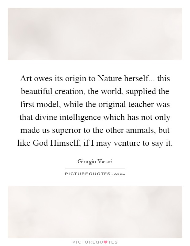 Art owes its origin to Nature herself... this beautiful creation, the world, supplied the first model, while the original teacher was that divine intelligence which has not only made us superior to the other animals, but like God Himself, if I may venture to say it. Picture Quote #1