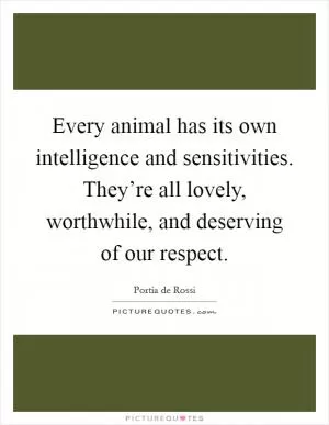 Every animal has its own intelligence and sensitivities. They’re all lovely, worthwhile, and deserving of our respect Picture Quote #1