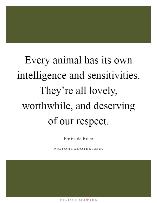 Every animal has its own intelligence and sensitivities. They're all lovely, worthwhile, and deserving of our respect. Picture Quote #1