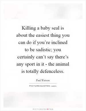 Killing a baby seal is about the easiest thing you can do if you’re inclined to be sadistic; you certainly can’t say there’s any sport in it - the animal is totally defenceless Picture Quote #1