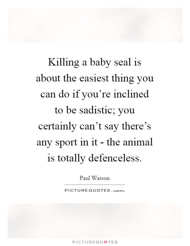 Killing a baby seal is about the easiest thing you can do if you're inclined to be sadistic; you certainly can't say there's any sport in it - the animal is totally defenceless. Picture Quote #1