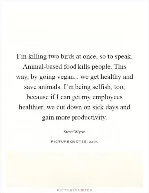 I’m killing two birds at once, so to speak. Animal-based food kills people. This way, by going vegan... we get healthy and save animals. I’m being selfish, too, because if I can get my employees healthier, we cut down on sick days and gain more productivity Picture Quote #1