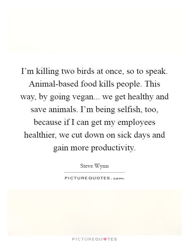 I'm killing two birds at once, so to speak. Animal-based food kills people. This way, by going vegan... we get healthy and save animals. I'm being selfish, too, because if I can get my employees healthier, we cut down on sick days and gain more productivity. Picture Quote #1