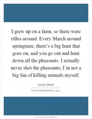 I grew up on a farm, so there were rifles around. Every March around springtime, there’s a big hunt that goes on, and you go out and hunt down all the pheasants. I actually never shot the pheasants; I’m not a big fan of killing animals myself Picture Quote #1