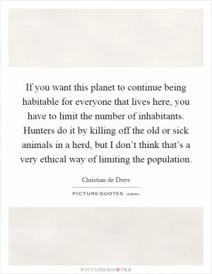 If you want this planet to continue being habitable for everyone that lives here, you have to limit the number of inhabitants. Hunters do it by killing off the old or sick animals in a herd, but I don’t think that’s a very ethical way of limiting the population Picture Quote #1