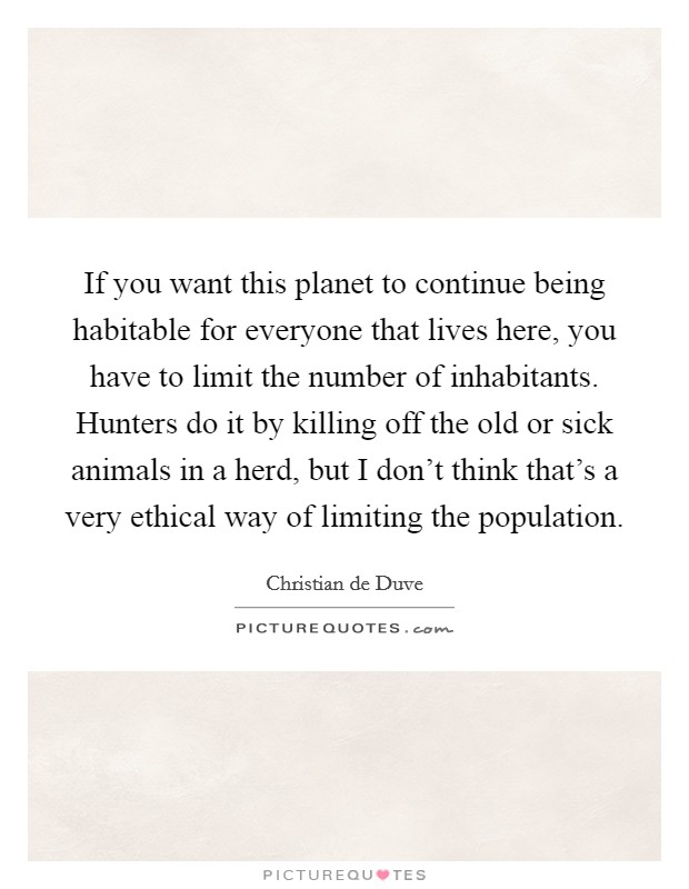 If you want this planet to continue being habitable for everyone that lives here, you have to limit the number of inhabitants. Hunters do it by killing off the old or sick animals in a herd, but I don't think that's a very ethical way of limiting the population. Picture Quote #1
