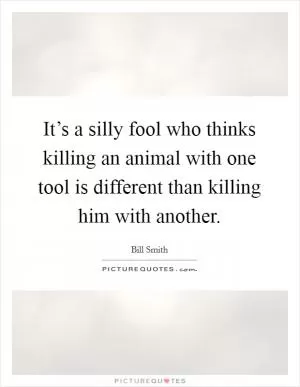 It’s a silly fool who thinks killing an animal with one tool is different than killing him with another Picture Quote #1