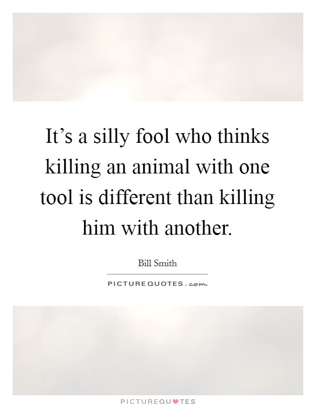 It's a silly fool who thinks killing an animal with one tool is different than killing him with another. Picture Quote #1