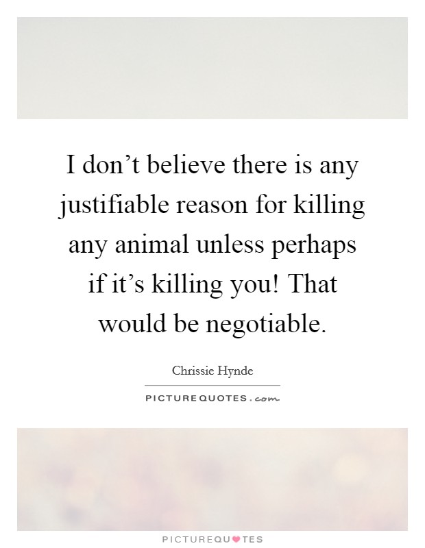 I don't believe there is any justifiable reason for killing any animal unless perhaps if it's killing you! That would be negotiable. Picture Quote #1