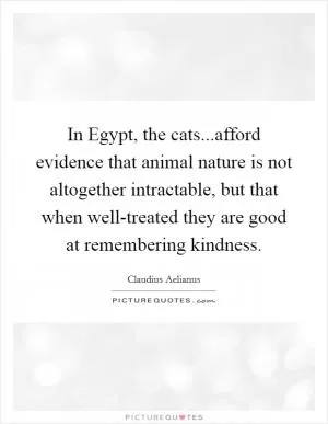 In Egypt, the cats...afford evidence that animal nature is not altogether intractable, but that when well-treated they are good at remembering kindness Picture Quote #1
