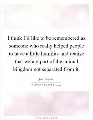 I think I’d like to be remembered as someone who really helped people to have a little humility and realize that we are part of the animal kingdom not separated from it Picture Quote #1