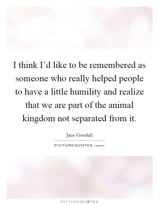 I think I'd like to be remembered as someone who really helped people to have a little humility and realize that we are part of the animal kingdom not separated from it. Picture Quote #1