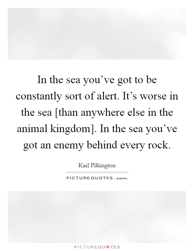 In the sea you've got to be constantly sort of alert. It's worse in the sea [than anywhere else in the animal kingdom]. In the sea you've got an enemy behind every rock. Picture Quote #1