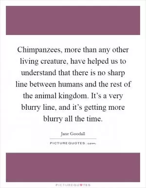 Chimpanzees, more than any other living creature, have helped us to understand that there is no sharp line between humans and the rest of the animal kingdom. It’s a very blurry line, and it’s getting more blurry all the time Picture Quote #1