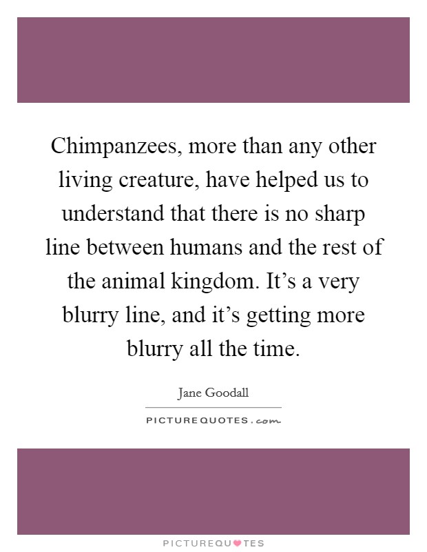 Chimpanzees, more than any other living creature, have helped us to understand that there is no sharp line between humans and the rest of the animal kingdom. It's a very blurry line, and it's getting more blurry all the time. Picture Quote #1