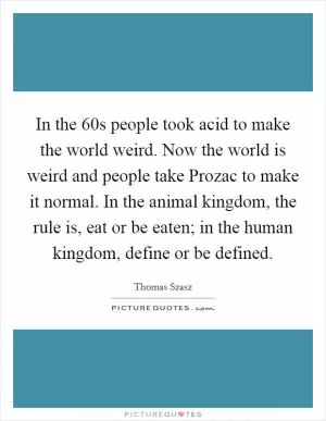 In the 60s people took acid to make the world weird. Now the world is weird and people take Prozac to make it normal. In the animal kingdom, the rule is, eat or be eaten; in the human kingdom, define or be defined Picture Quote #1