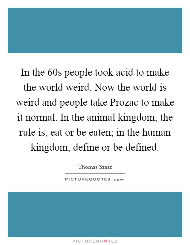 In the 60s people took acid to make the world weird. Now the world is weird and people take Prozac to make it normal. In the animal kingdom, the rule is, eat or be eaten; in the human kingdom, define or be defined. Picture Quote #1