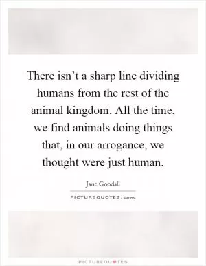 There isn’t a sharp line dividing humans from the rest of the animal kingdom. All the time, we find animals doing things that, in our arrogance, we thought were just human Picture Quote #1