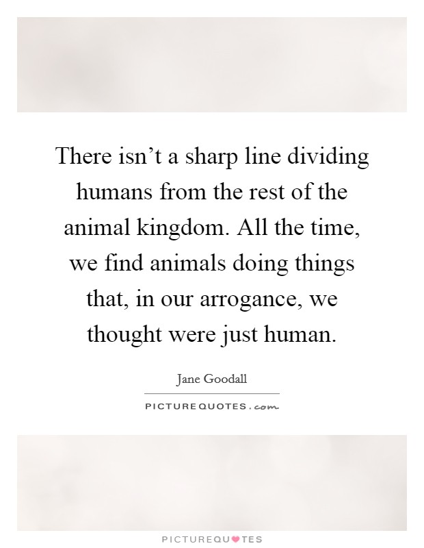 There isn't a sharp line dividing humans from the rest of the animal kingdom. All the time, we find animals doing things that, in our arrogance, we thought were just human. Picture Quote #1
