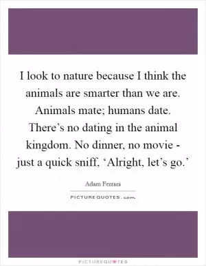 I look to nature because I think the animals are smarter than we are. Animals mate; humans date. There’s no dating in the animal kingdom. No dinner, no movie - just a quick sniff, ‘Alright, let’s go.’ Picture Quote #1