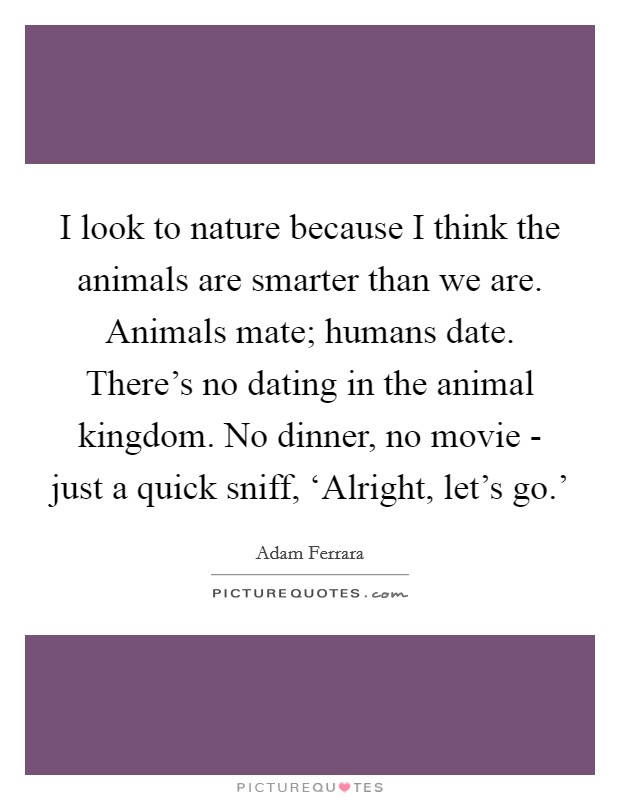 I look to nature because I think the animals are smarter than we are. Animals mate; humans date. There's no dating in the animal kingdom. No dinner, no movie - just a quick sniff, ‘Alright, let's go.' Picture Quote #1